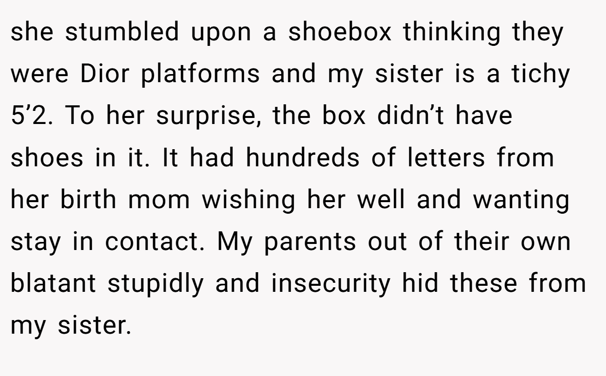 she stumbled upon a shoebox thinking they were Dior platforms and my sister is a tichy 5’2. To her surprise, the box didn’t have shoes in it. It had hundreds of letters from her birth mom wishing her well and wanting stay in contact. My parents out of their own blatant stupidly and insecurity hid these from my sister.