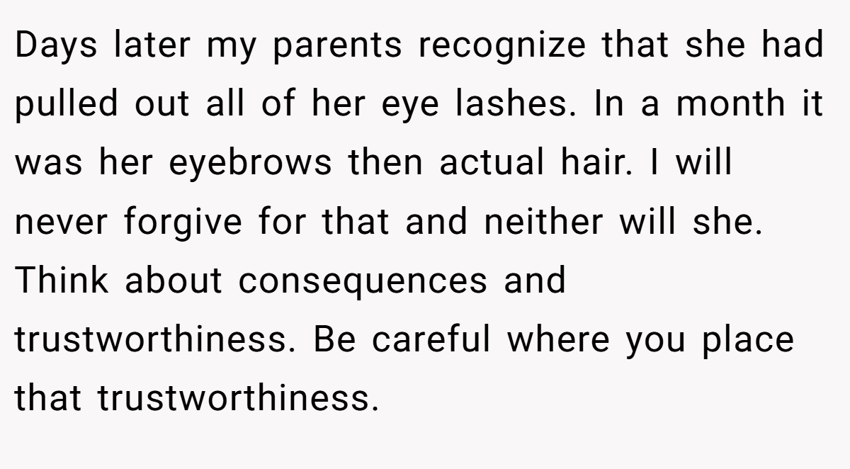 Days later my parents recognize that she had pulled out all of her eye lashes. In a month it was her eyebrows then actual hair. I will never forgive for that and neither will she. Think about consequences and trustworthiness. Be careful where you place that trustworthiness.