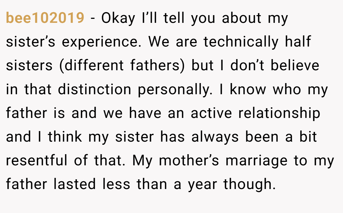 bee102019 − Okay I’ll tell you about my sister’s experience. We are technically half sisters (different fathers) but I don’t believe in that distinction personally. I know who my father is and we have an active relationship and I think my sister has always been a bit resentful of that. My mother’s marriage to my father lasted less than a year though.