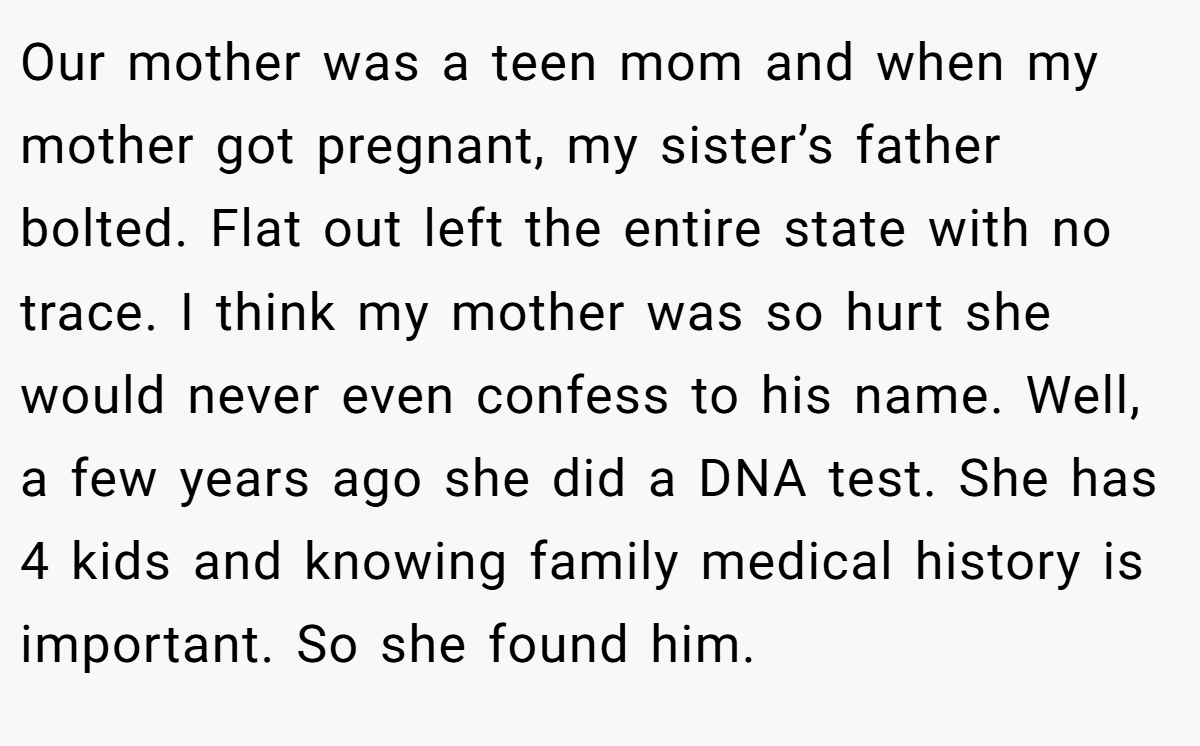 Our mother was a teen mom and when my mother got pregnant, my sister’s father bolted. Flat out left the entire state with no trace. I think my mother was so hurt she would never even confess to his name. Well, a few years ago she did a DNA test. She has 4 kids and knowing family medical history is important. So she found him.
