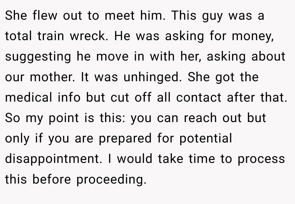 She flew out to meet him. This guy was a total train wreck. He was asking for money, suggesting he move in with her, asking about our mother. It was unhinged. She got the medical info but cut off all contact after that. So my point is this: you can reach out but only if you are prepared for potential disappointment. I would take time to process this before proceeding.