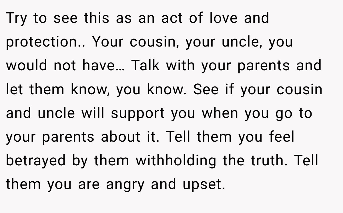Try to see this as an act of love and protection.. Your cousin, your uncle, you would not have… Talk with your parents and let them know, you know. See if your cousin and uncle will support you when you go to your parents about it. Tell them you feel betrayed by them withholding the truth. Tell them you are angry and upset.