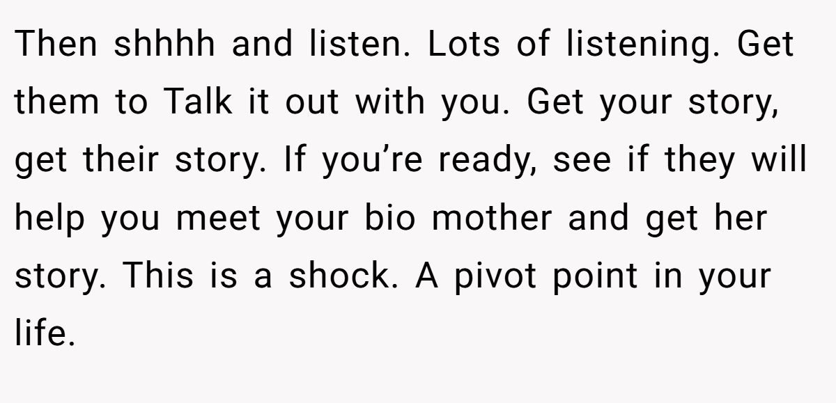 Then shhhh and listen. Lots of listening. Get them to Talk it out with you. Get your story, get their story. If you’re ready, see if they will help you meet your bio mother and get her story. This is a shock. A pivot point in your life.