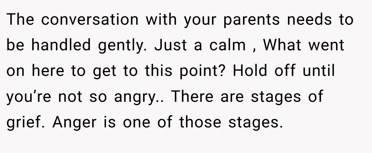 The conversation with your parents needs to be handled gently. Just a calm , What went on here to get to this point? Hold off until you’re not so angry.. There are stages of grief. Anger is one of those stages.