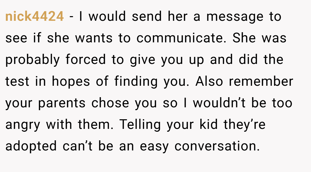 nick4424 − I would send her a message to see if she wants to communicate. She was probably forced to give you up and did the test in hopes of finding you. Also remember your parents chose you so I wouldn’t be too angry with them. Telling your kid they’re adopted can’t be an easy conversation.