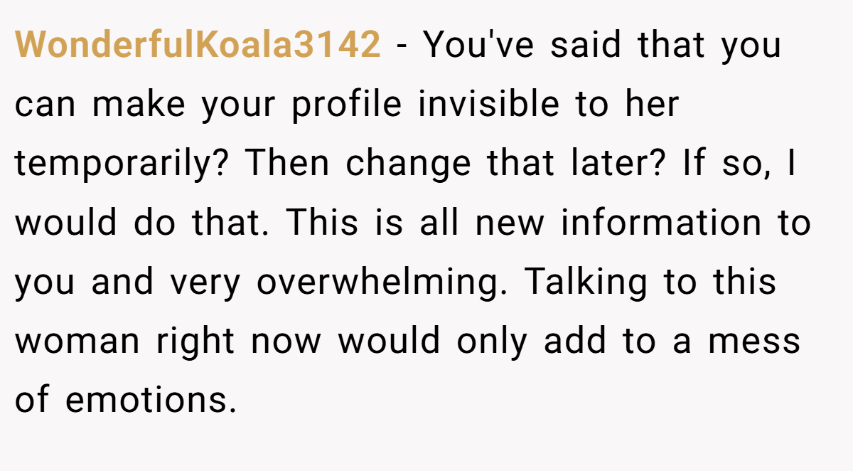 WonderfulKoala3142 − You've said that you can make your profile invisible to her temporarily? Then change that later? If so, I would do that. This is all new information to you and very overwhelming. Talking to this woman right now would only add to a mess of emotions.