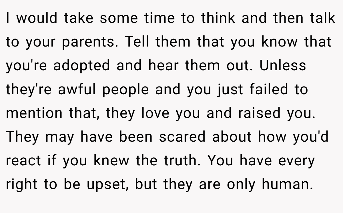 I would take some time to think and then talk to your parents. Tell them that you know that you're adopted and hear them out. Unless they're awful people and you just failed to mention that, they love you and raised you. They may have been scared about how you'd react if you knew the truth. You have every right to be upset, but they are only human.