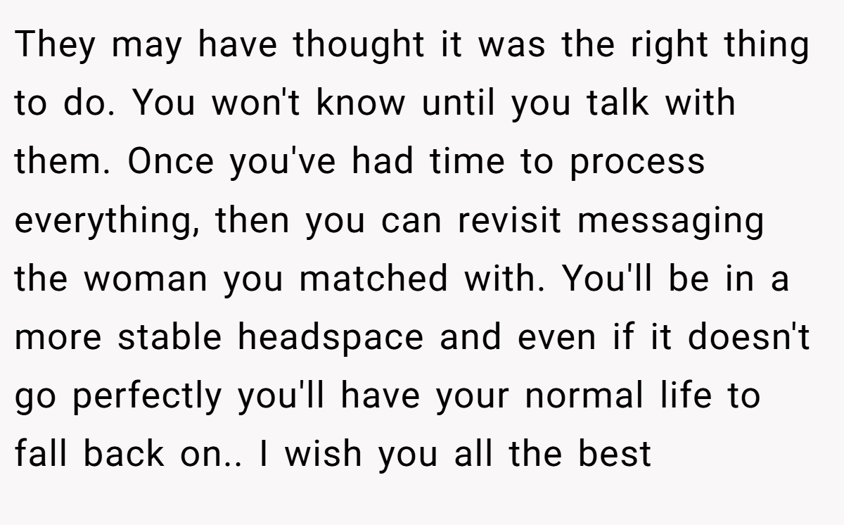 They may have thought it was the right thing to do. You won't know until you talk with them. Once you've had time to process everything, then you can revisit messaging the woman you matched with. You'll be in a more stable headspace and even if it doesn't go perfectly you'll have your normal life to fall back on.. I wish you all the best