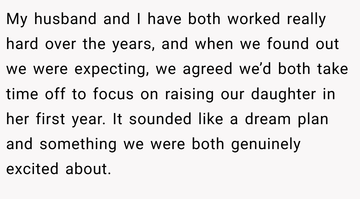 My husband and I have both worked really hard over the years, and when we found out we were expecting, we agreed we’d both take time off to focus on raising our daughter in her first year. It sounded like a dream plan and something we were both genuinely excited about.