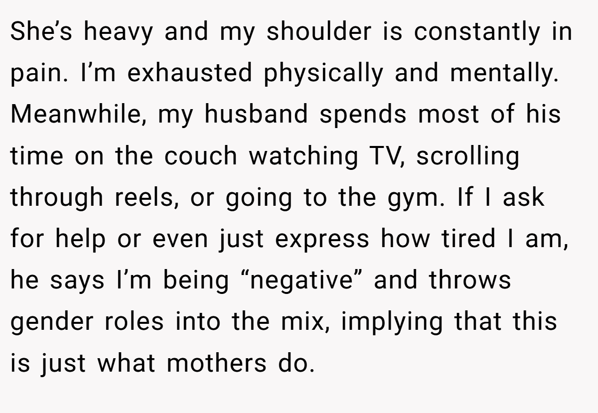 She’s heavy and my shoulder is constantly in pain. I’m exhausted physically and mentally. Meanwhile, my husband spends most of his time on the couch watching TV, scrolling through reels, or going to the gym. If I ask for help or even just express how tired I am, he says I’m being “negative” and throws gender roles into the mix, implying that this is just what mothers do.