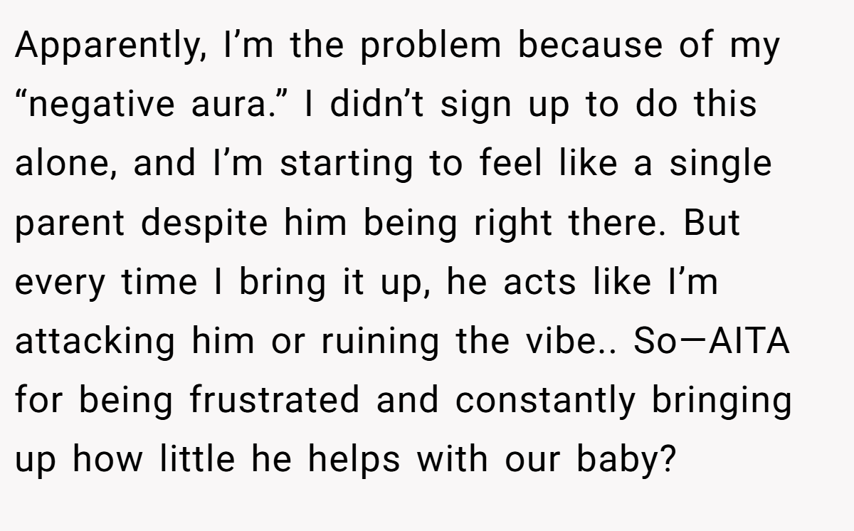 Apparently, I’m the problem because of my “negative aura.” I didn’t sign up to do this alone, and I’m starting to feel like a single parent despite him being right there. But every time I bring it up, he acts like I’m attacking him or ruining the vibe.. So—AITA for being frustrated and constantly bringing up how little he helps with our baby?