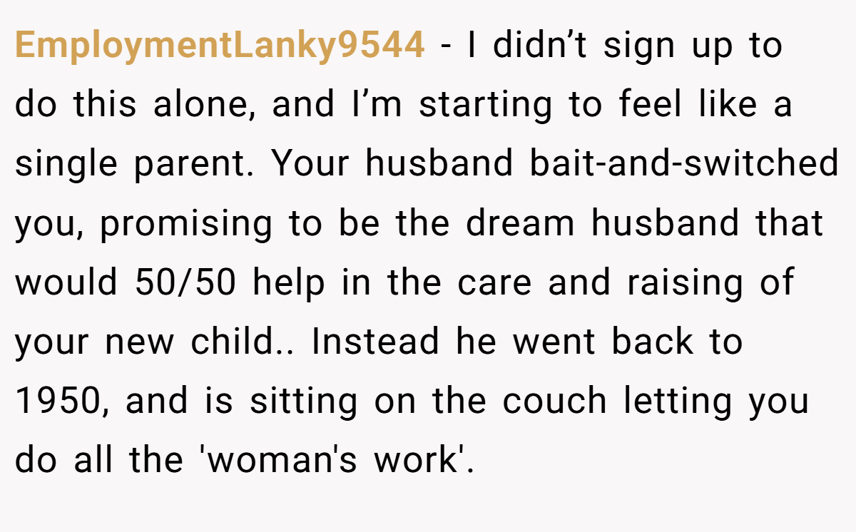 EmploymentLanky9544 − I didn’t sign up to do this alone, and I’m starting to feel like a single parent. Your husband bait-and-switched you, promising to be the dream husband that would 50/50 help in the care and raising of your new child.. Instead he went back to 1950, and is sitting on the couch letting you do all the 'woman's work'.
