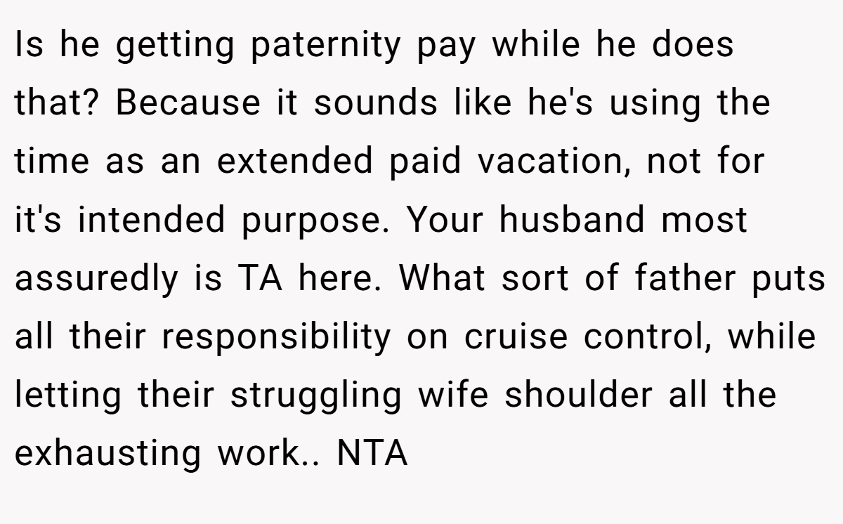 Is he getting paternity pay while he does that? Because it sounds like he's using the time as an extended paid vacation, not for it's intended purpose. Your husband most assuredly is TA here. What sort of father puts all their responsibility on cruise control, while letting their struggling wife shoulder all the exhausting work.. NTA