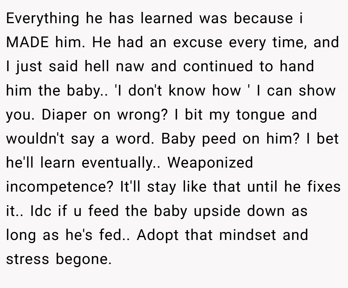 Everything he has learned was because i MADE him. He had an excuse every time, and I just said hell naw and continued to hand him the baby.. 'I don't know how ' I can show you. Diaper on wrong? I bit my tongue and wouldn't say a word. Baby peed on him? I bet he'll learn eventually.. Weaponized incompetence? It'll stay like that until he fixes it.. Idc if u feed the baby upside down as long as he's fed.. Adopt that mindset and stress begone.