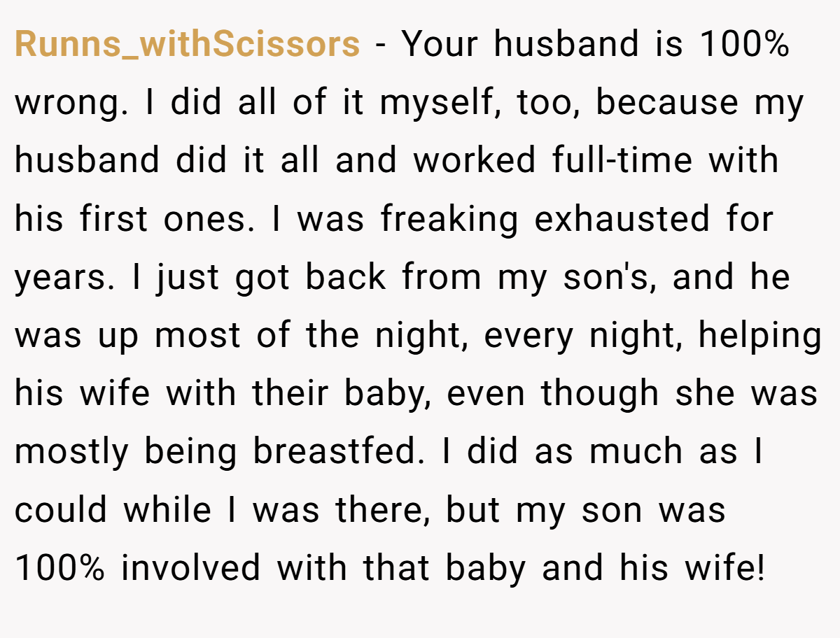Runns_withScissors − Your husband is 100% wrong. I did all of it myself, too, because my husband did it all and worked full-time with his first ones. I was freaking exhausted for years. I just got back from my son's, and he was up most of the night, every night, helping his wife with their baby, even though she was mostly being breastfed. I did as much as I could while I was there, but my son was 100% involved with that baby and his wife!