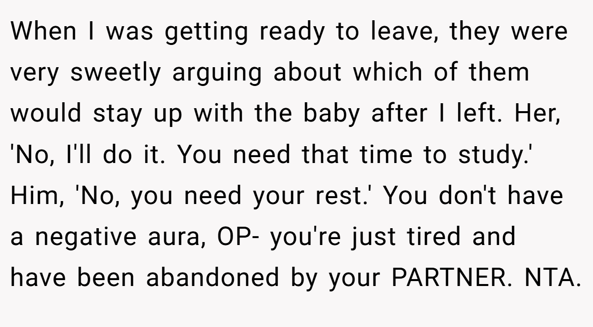 When I was getting ready to leave, they were very sweetly arguing about which of them would stay up with the baby after I left. Her, 'No, I'll do it. You need that time to study.' Him, 'No, you need your rest.' You don't have a negative aura, OP- you're just tired and have been abandoned by your PARTNER. NTA.
