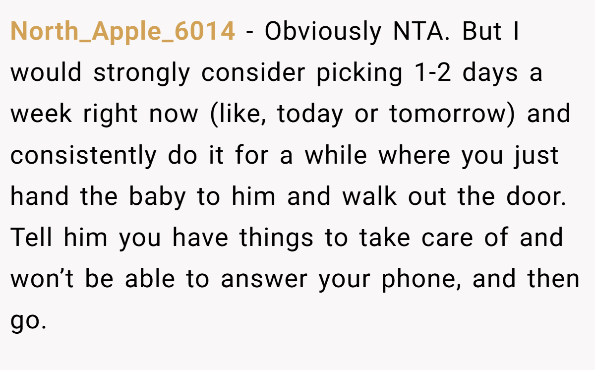 North_Apple_6014 − Obviously NTA. But I would strongly consider picking 1-2 days a week right now (like, today or tomorrow) and consistently do it for a while where you just hand the baby to him and walk out the door. Tell him you have things to take care of and won’t be able to answer your phone, and then go.
