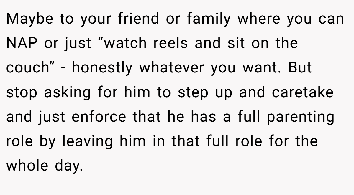 Maybe to your friend or family where you can NAP or just “watch reels and sit on the couch” - honestly whatever you want. But stop asking for him to step up and caretake and just enforce that he has a full parenting role by leaving him in that full role for the whole day. 