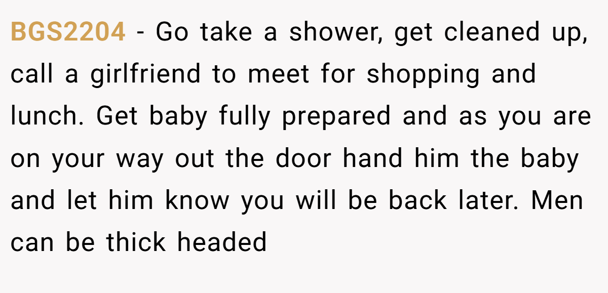 BGS2204 − Go take a shower, get cleaned up, call a girlfriend to meet for shopping and lunch. Get baby fully prepared and as you are on your way out the door hand him the baby and let him know you will be back later. Men can be thick headed