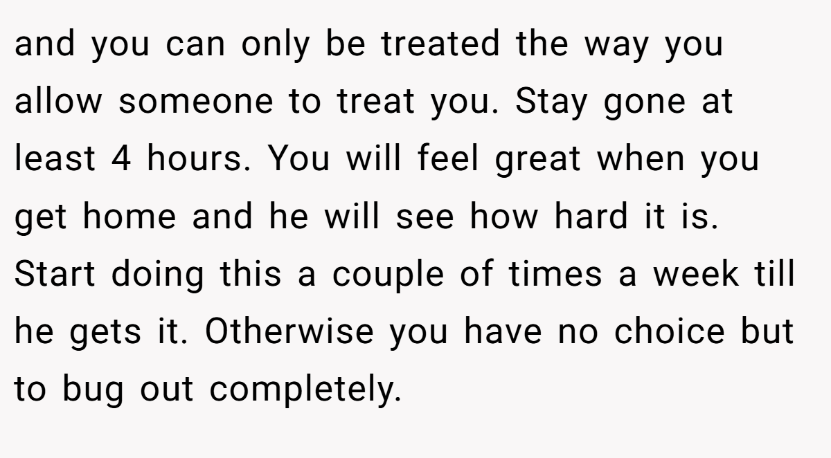 and you can only be treated the way you allow someone to treat you. Stay gone at least 4 hours. You will feel great when you get home and he will see how hard it is. Start doing this a couple of times a week till he gets it. Otherwise you have no choice but to bug out completely.