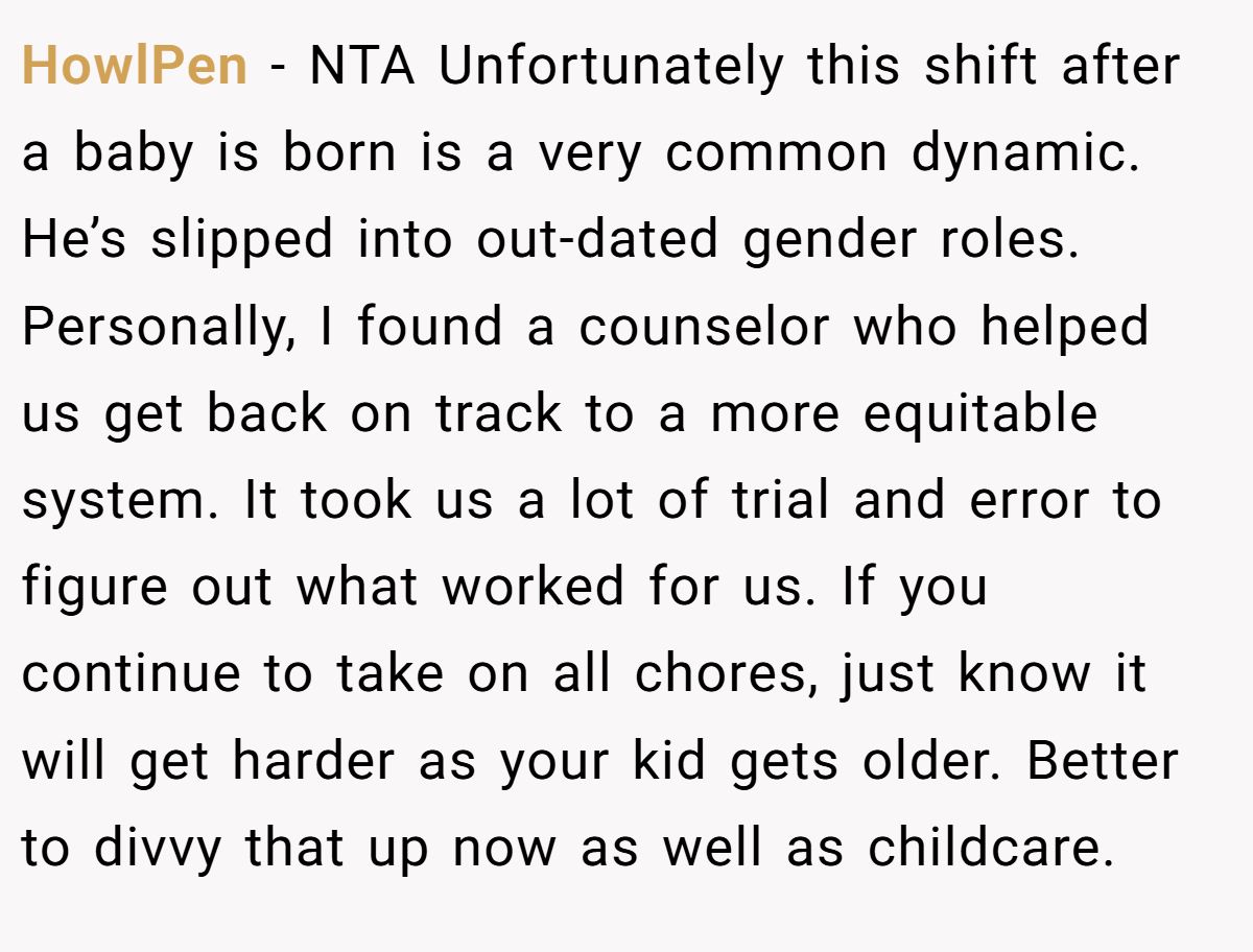 HowlPen − NTA Unfortunately this shift after a baby is born is a very common dynamic. He’s slipped into out-dated gender roles. Personally, I found a counselor who helped us get back on track to a more equitable system. It took us a lot of trial and error to figure out what worked for us. If you continue to take on all chores, just know it will get harder as your kid gets older. Better to divvy that up now as well as childcare. 
