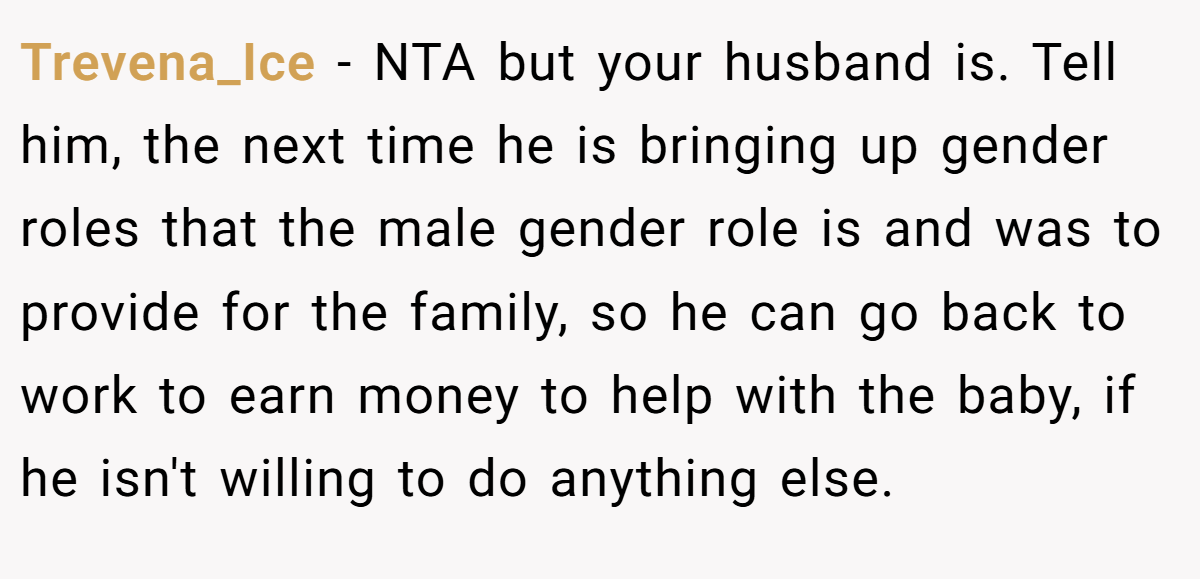 Trevena_Ice − NTA but your husband is. Tell him, the next time he is bringing up gender roles that the male gender role is and was to provide for the family, so he can go back to work to earn money to help with the baby, if he isn't willing to do anything else.