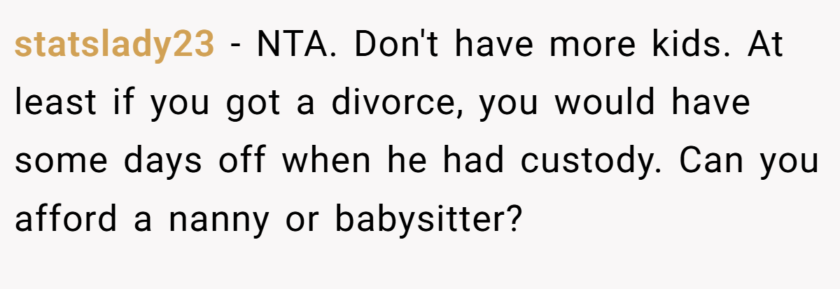 statslady23 − NTA. Don't have more kids. At least if you got a divorce, you would have some days off when he had custody. Can you afford a nanny or babysitter? 