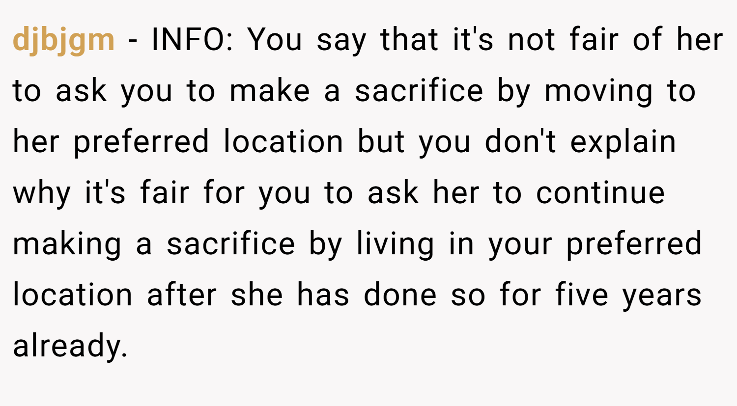 djbjgm − INFO: You say that it's not fair of her to ask you to make a sacrifice by moving to her preferred location but you don't explain why it's fair for you to ask her to continue making a sacrifice by living in your preferred location after she has done so for five years already.