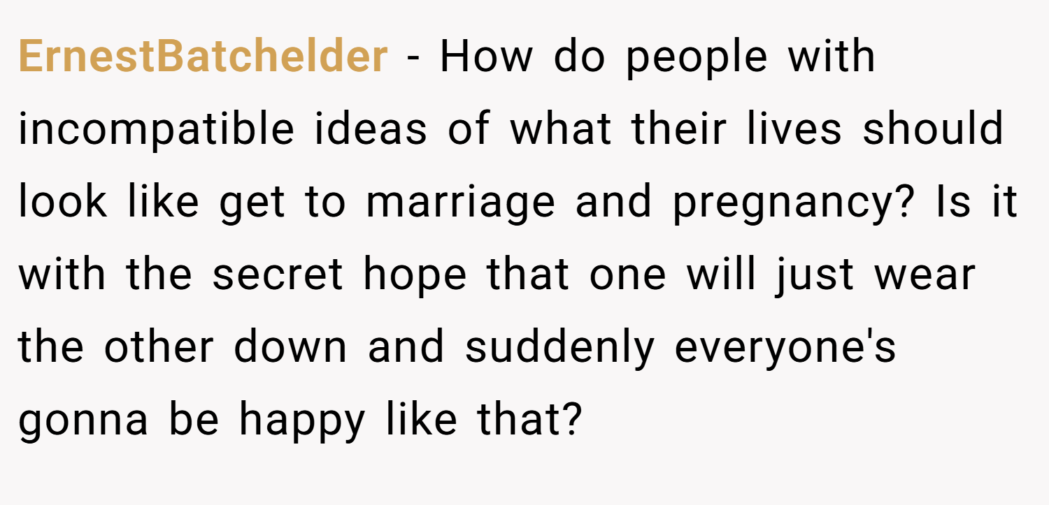 ErnestBatchelder − How do people with incompatible ideas of what their lives should look like get to marriage and pregnancy? Is it with the secret hope that one will just wear the other down and suddenly everyone's gonna be happy like that?