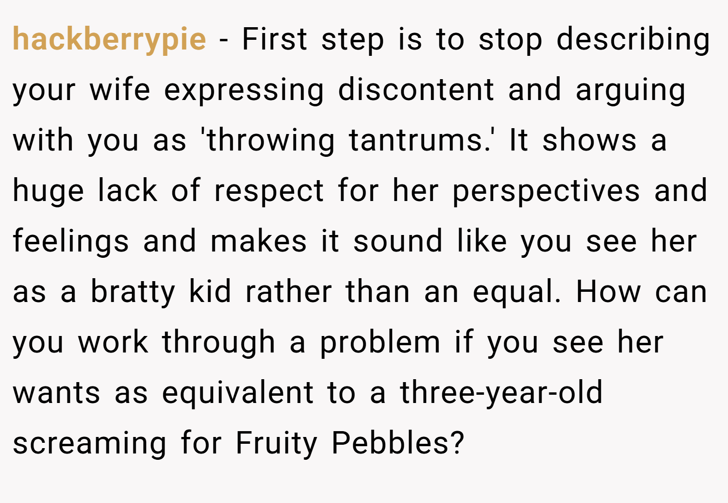 hackberrypie − First step is to stop describing your wife expressing discontent and arguing with you as 'throwing tantrums.' It shows a huge lack of respect for her perspectives and feelings and makes it sound like you see her as a bratty kid rather than an equal. How can you work through a problem if you see her wants as equivalent to a three-year-old screaming for Fruity Pebbles?