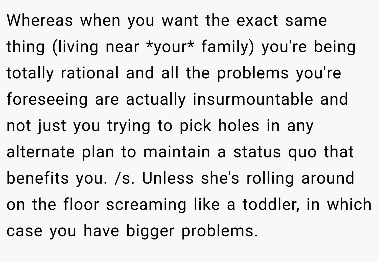 Whereas when you want the exact same thing (living near *your* family) you're being totally rational and all the problems you're foreseeing are actually insurmountable and not just you trying to pick holes in any alternate plan to maintain a status quo that benefits you. /s. Unless she's rolling around on the floor screaming like a toddler, in which case you have bigger problems.