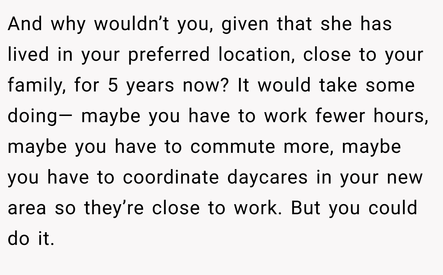 And why wouldn’t you, given that she has lived in your preferred location, close to your family, for 5 years now? It would take some doing— maybe you have to work fewer hours, maybe you have to commute more, maybe you have to coordinate daycares in your new area so they’re close to work. But you could do it.