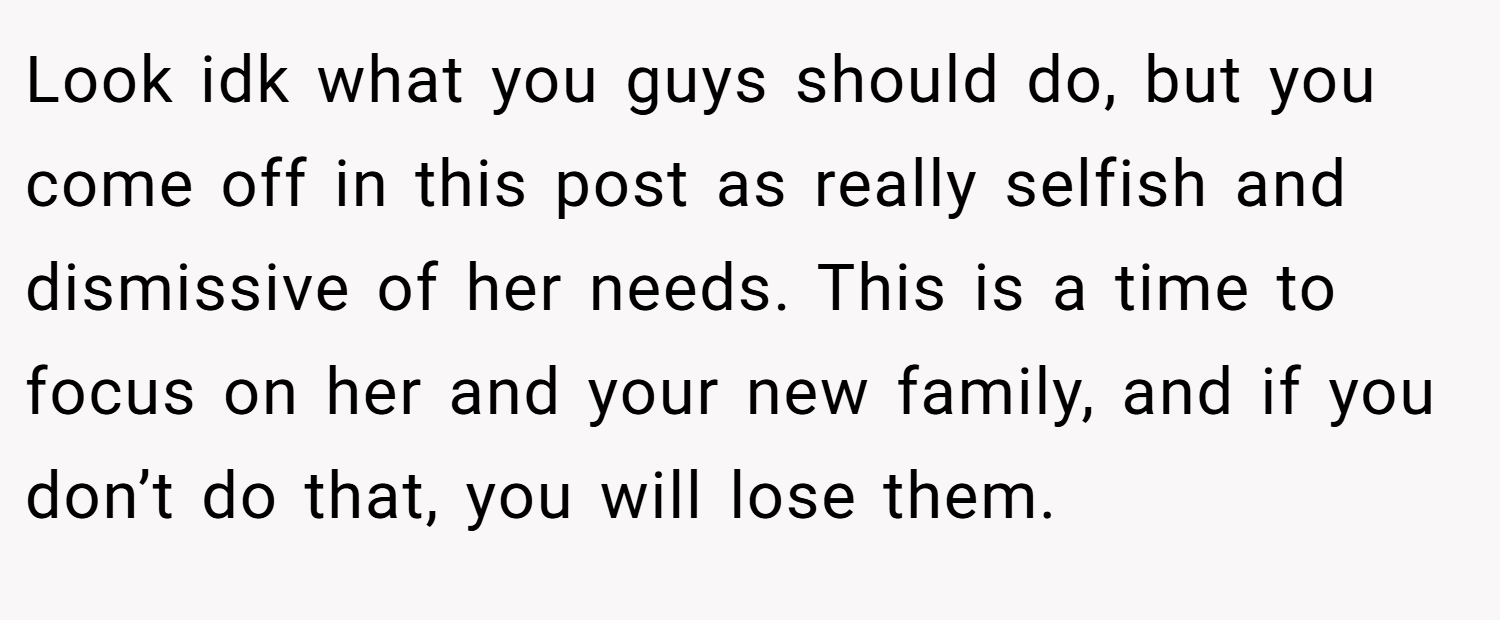 Look idk what you guys should do, but you come off in this post as really selfish and dismissive of her needs. This is a time to focus on her and your new family, and if you don’t do that, you will lose them.