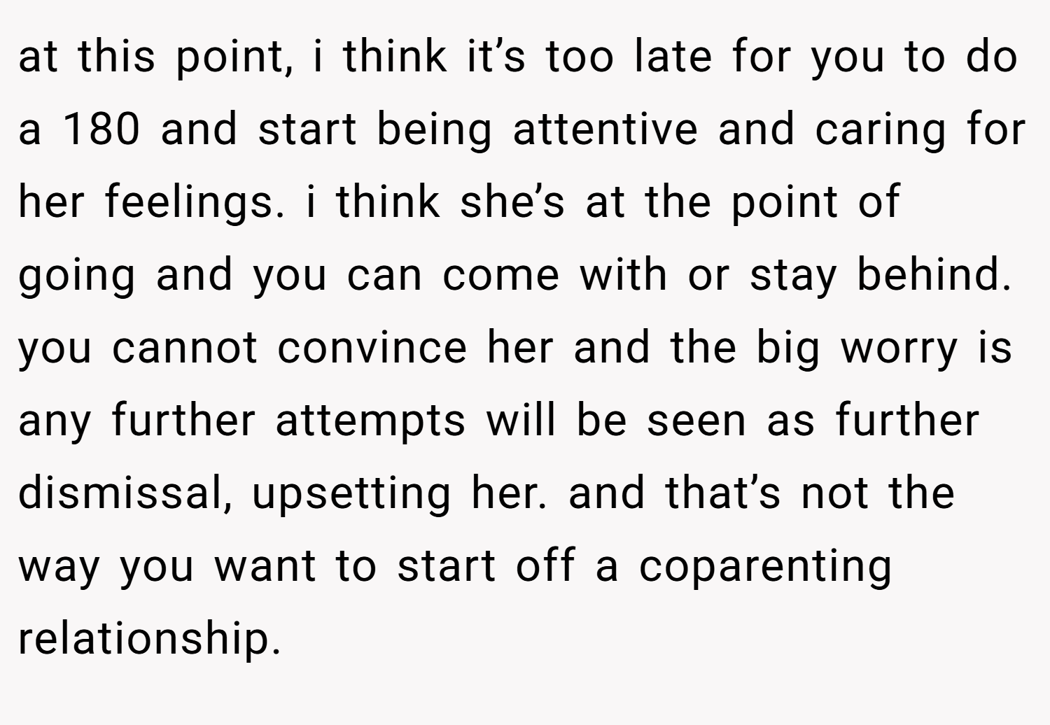 at this point, i think it’s too late for you to do a 180 and start being attentive and caring for her feelings. i think she’s at the point of going and you can come with or stay behind. you cannot convince her and the big worry is any further attempts will be seen as further dismissal, upsetting her. and that’s not the way you want to start off a coparenting relationship. 