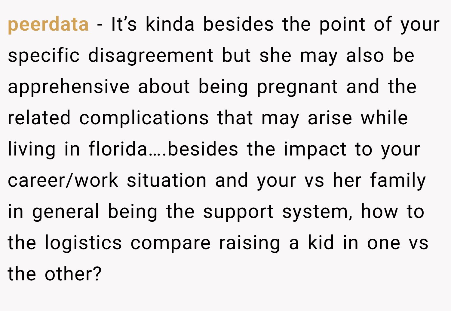 peerdata − It’s kinda besides the point of your specific disagreement but she may also be apprehensive about being pregnant and the related complications that may arise while living in florida….besides the impact to your career/work situation and your vs her family in general being the support system, how to the logistics compare raising a kid in one vs the other?