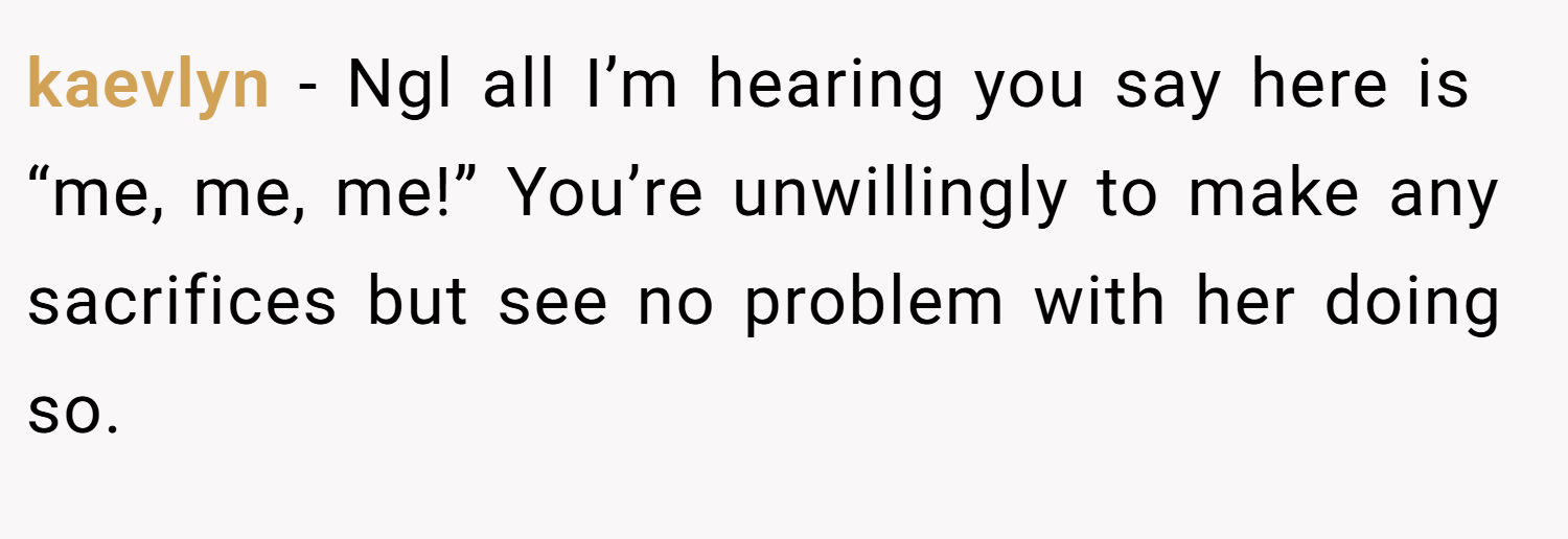 kaevlyn − Ngl all I’m hearing you say here is “me, me, me!” You’re unwillingly to make any sacrifices but see no problem with her doing so.
