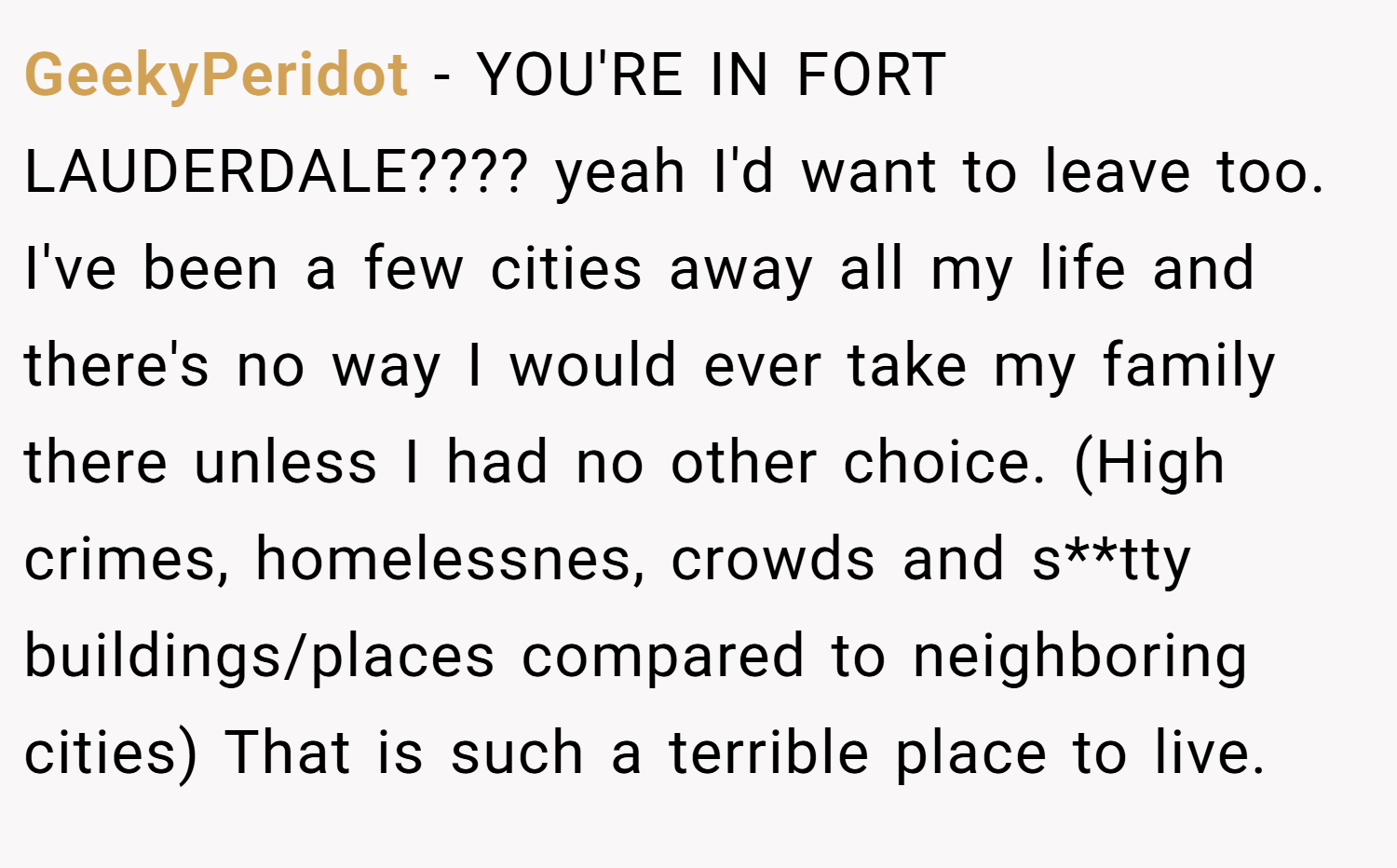 GeekyPeridot − YOU'RE IN FORT LAUDERDALE???? yeah I'd want to leave too. I've been a few cities away all my life and there's no way I would ever take my family there unless I had no other choice. (High crimes, homelessnes, crowds and s**tty buildings/places compared to neighboring cities) That is such a terrible place to live.