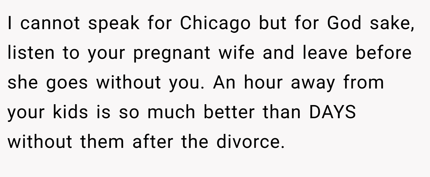 I cannot speak for Chicago but for God sake, listen to your pregnant wife and leave before she goes without you. An hour away from your kids is so much better than DAYS without them after the divorce.
