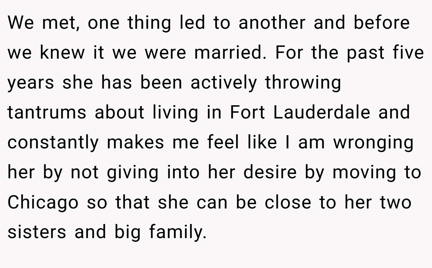 We met, one thing led to another and before we knew it we were married. For the past five years she has been actively throwing tantrums about living in Fort Lauderdale and constantly makes me feel like I am wronging her by not giving into her desire by moving to Chicago so that she can be close to her two sisters and big family.