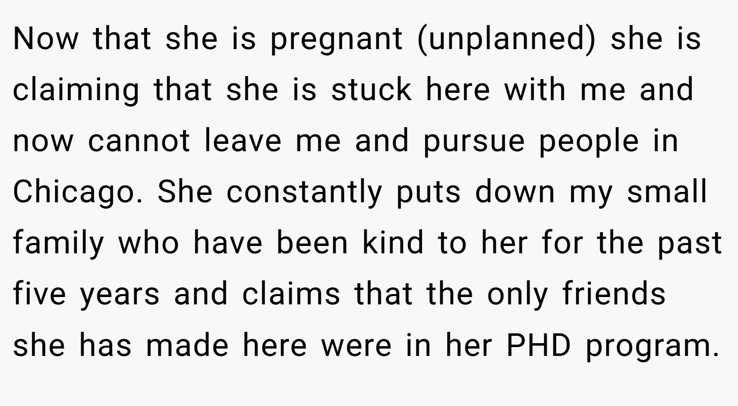 Now that she is pregnant (unplanned) she is claiming that she is stuck here with me and now cannot leave me and pursue people in Chicago. She constantly puts down my small family who have been kind to her for the past five years and claims that the only friends she has made here were in her PHD program.