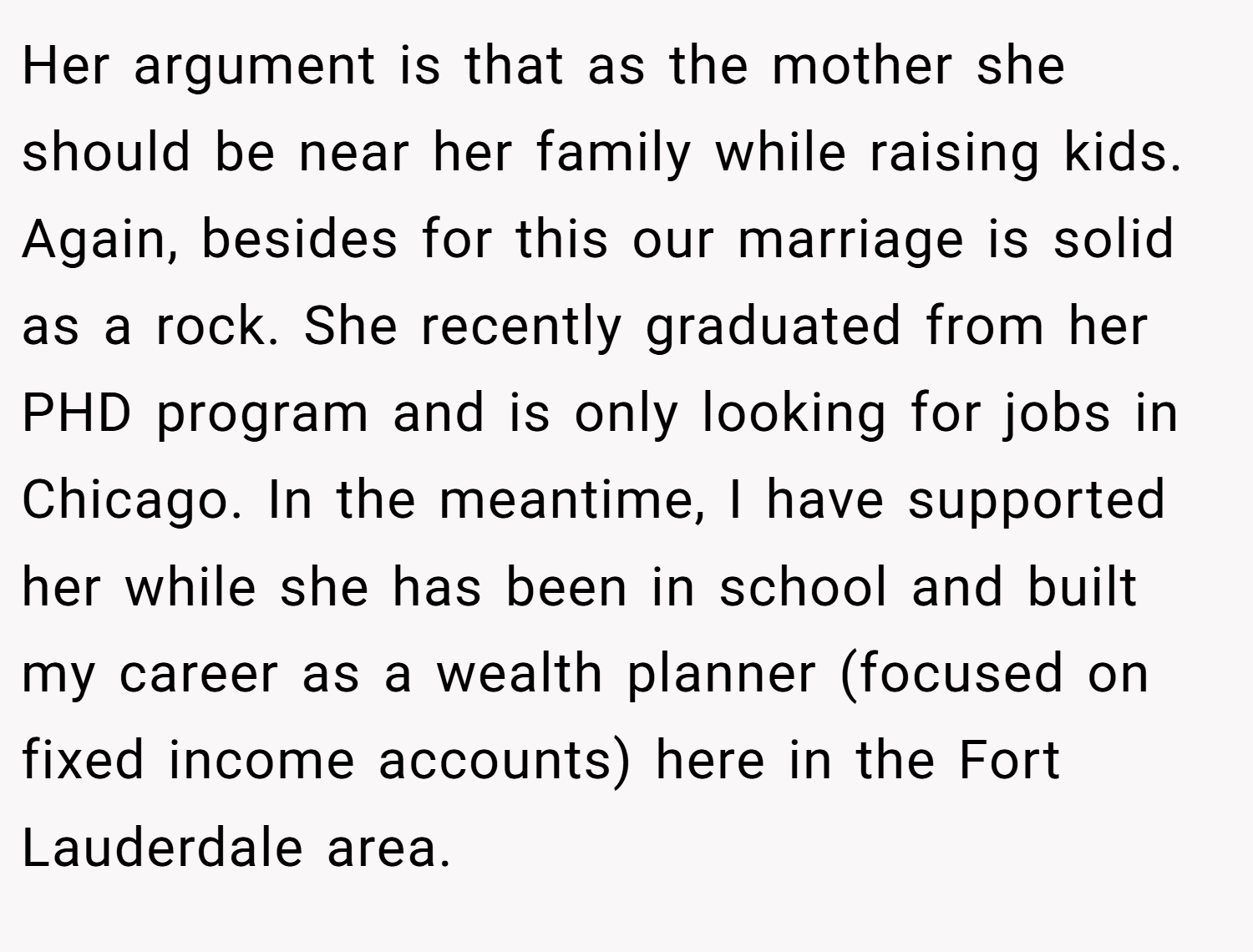 Her argument is that as the mother she should be near her family while raising kids. Again, besides for this our marriage is solid as a rock. She recently graduated from her PHD program and is only looking for jobs in Chicago. In the meantime, I have supported her while she has been in school and built my career as a wealth planner (focused on fixed income accounts) here in the Fort Lauderdale area.