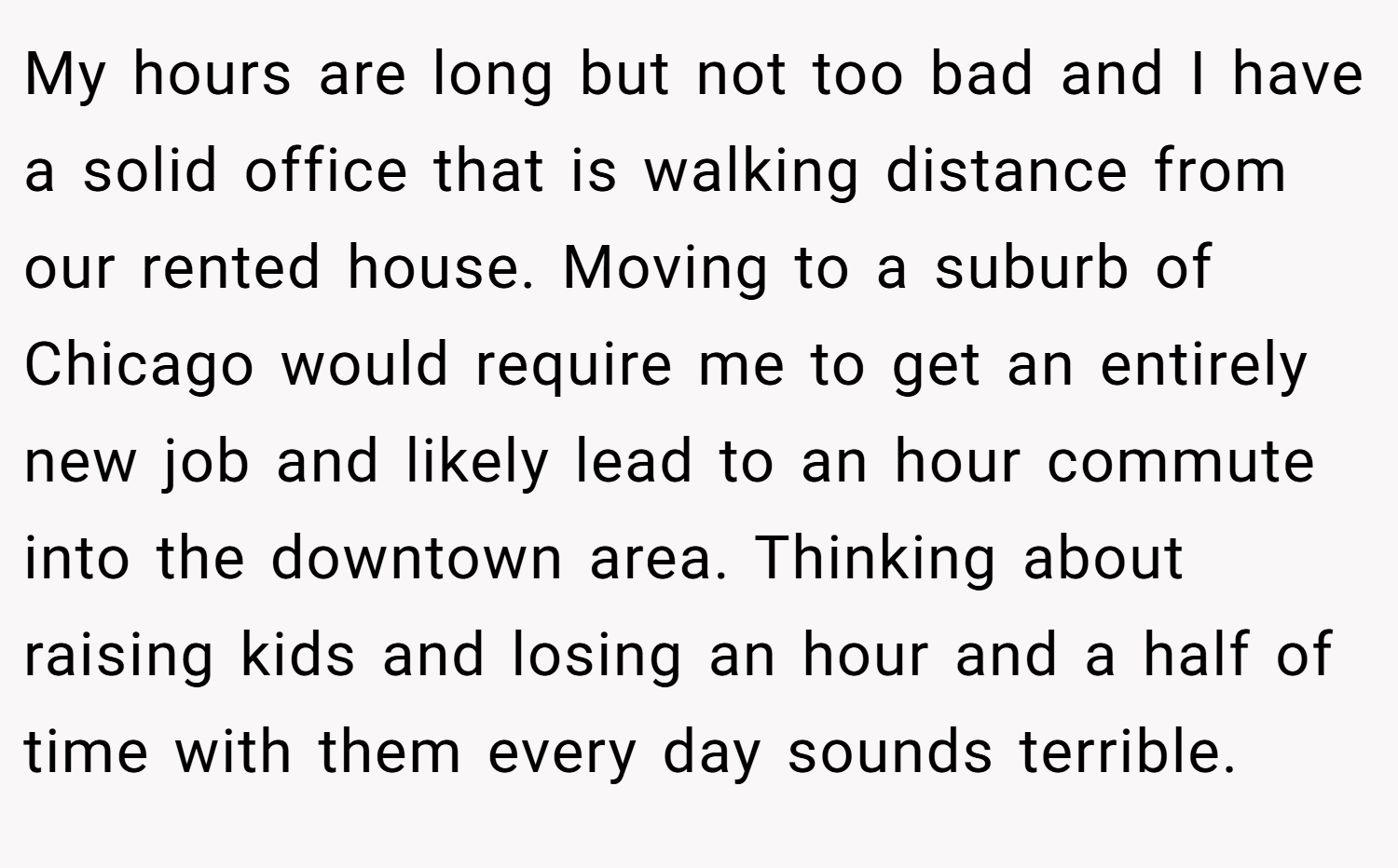 My hours are long but not too bad and I have a solid office that is walking distance from our rented house. Moving to a suburb of Chicago would require me to get an entirely new job and likely lead to an hour commute into the downtown area. Thinking about raising kids and losing an hour and a half of time with them every day sounds terrible.