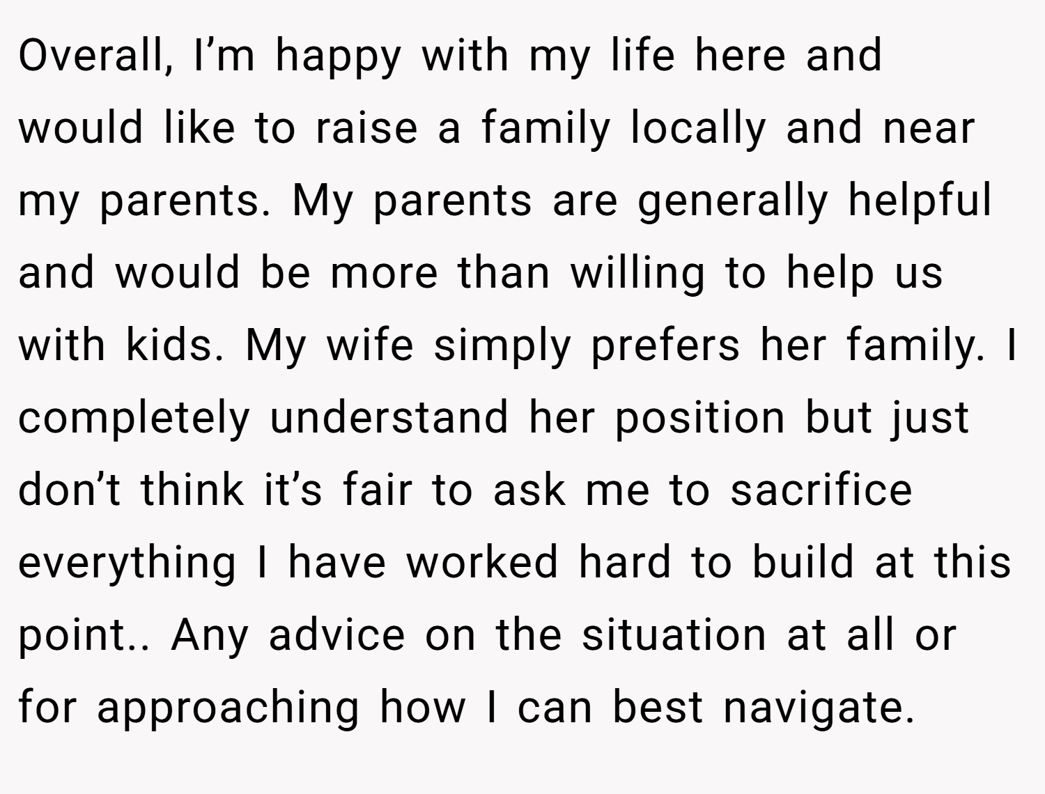 Overall, I’m happy with my life here and would like to raise a family locally and near my parents. My parents are generally helpful and would be more than willing to help us with kids. My wife simply prefers her family. I completely understand her position but just don’t think it’s fair to ask me to sacrifice everything I have worked hard to build at this point.. Any advice on the situation at all or for approaching how I can best navigate.