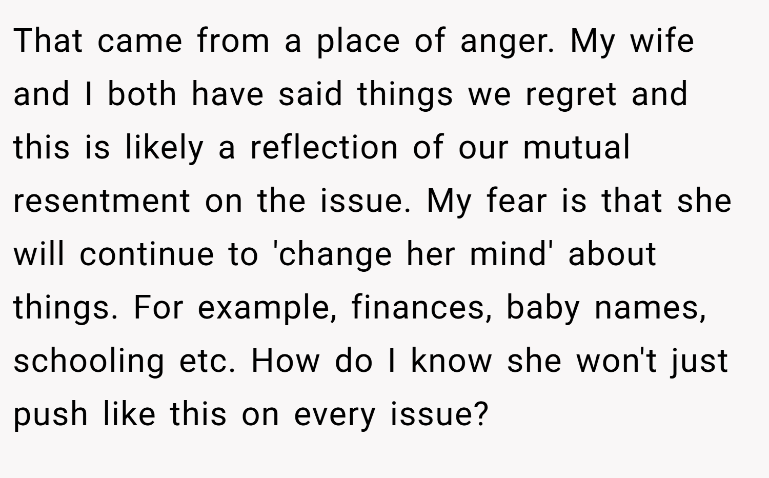 That came from a place of anger. My wife and I both have said things we regret and this is likely a reflection of our mutual resentment on the issue. My fear is that she will continue to 'change her mind' about things. For example, finances, baby names, schooling etc. How do I know she won't just push like this on every issue?