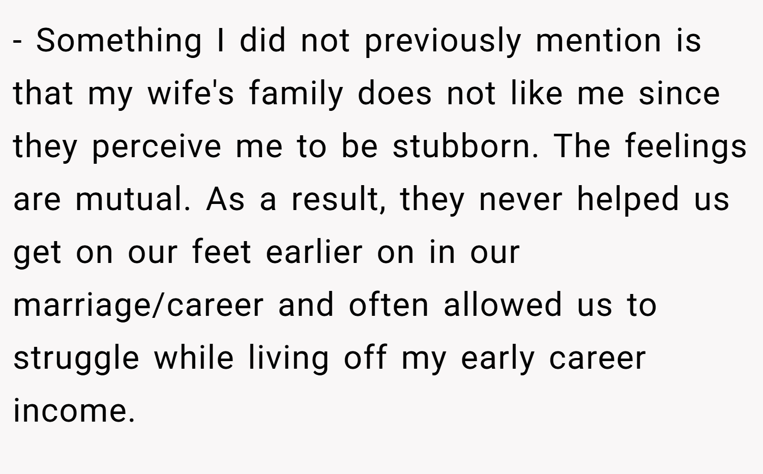 - Something I did not previously mention is that my wife's family does not like me since they perceive me to be stubborn. The feelings are mutual. As a result, they never helped us get on our feet earlier on in our marriage/career and often allowed us to struggle while living off my early career income.