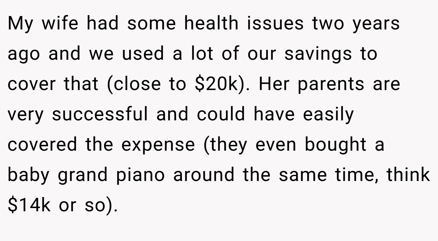 My wife had some health issues two years ago and we used a lot of our savings to cover that (close to $20k). Her parents are very successful and could have easily covered the expense (they even bought a baby grand piano around the same time, think $14k or so).
