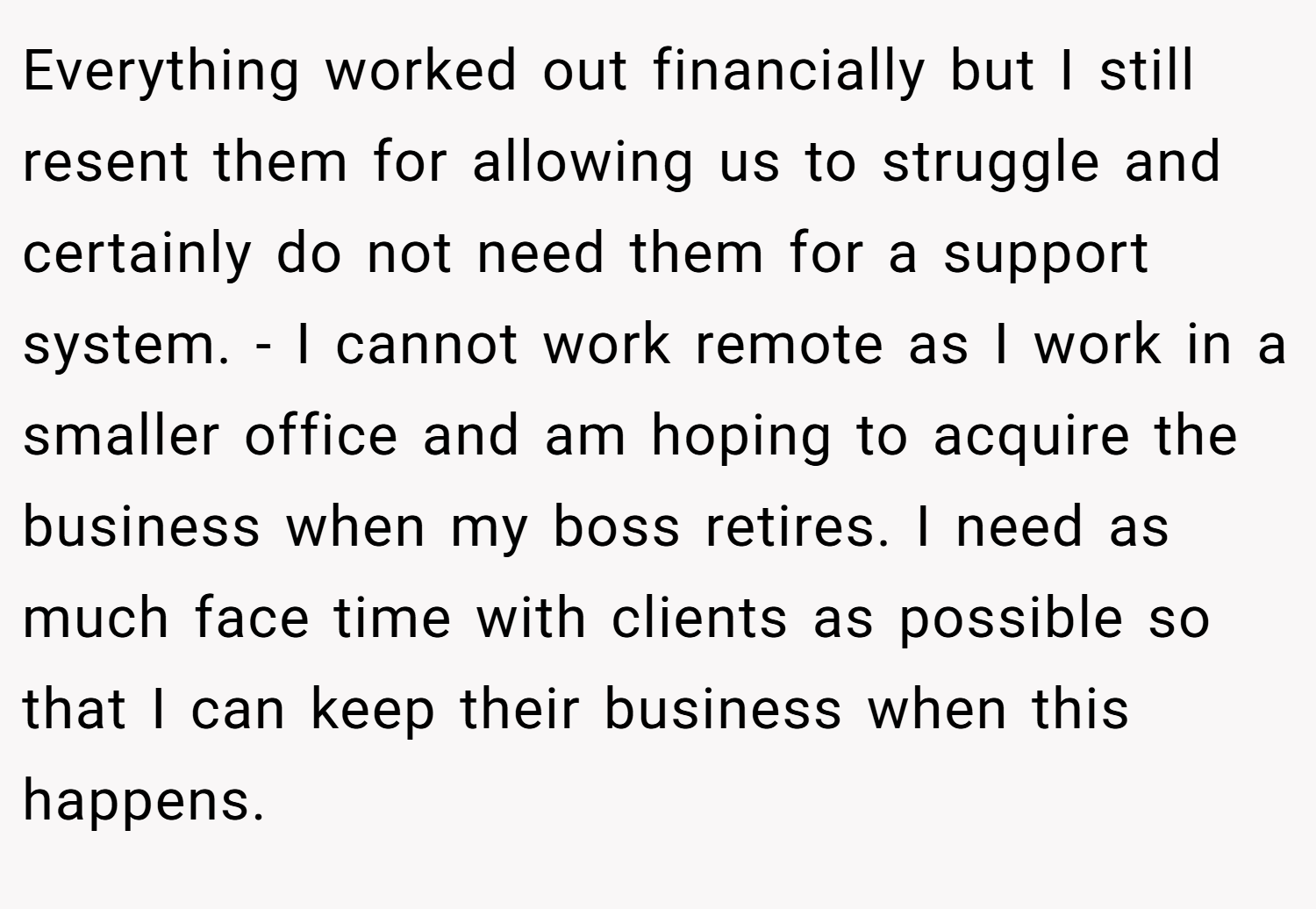 Everything worked out financially but I still resent them for allowing us to struggle and certainly do not need them for a support system. - I cannot work remote as I work in a smaller office and am hoping to acquire the business when my boss retires. I need as much face time with clients as possible so that I can keep their business when this happens.