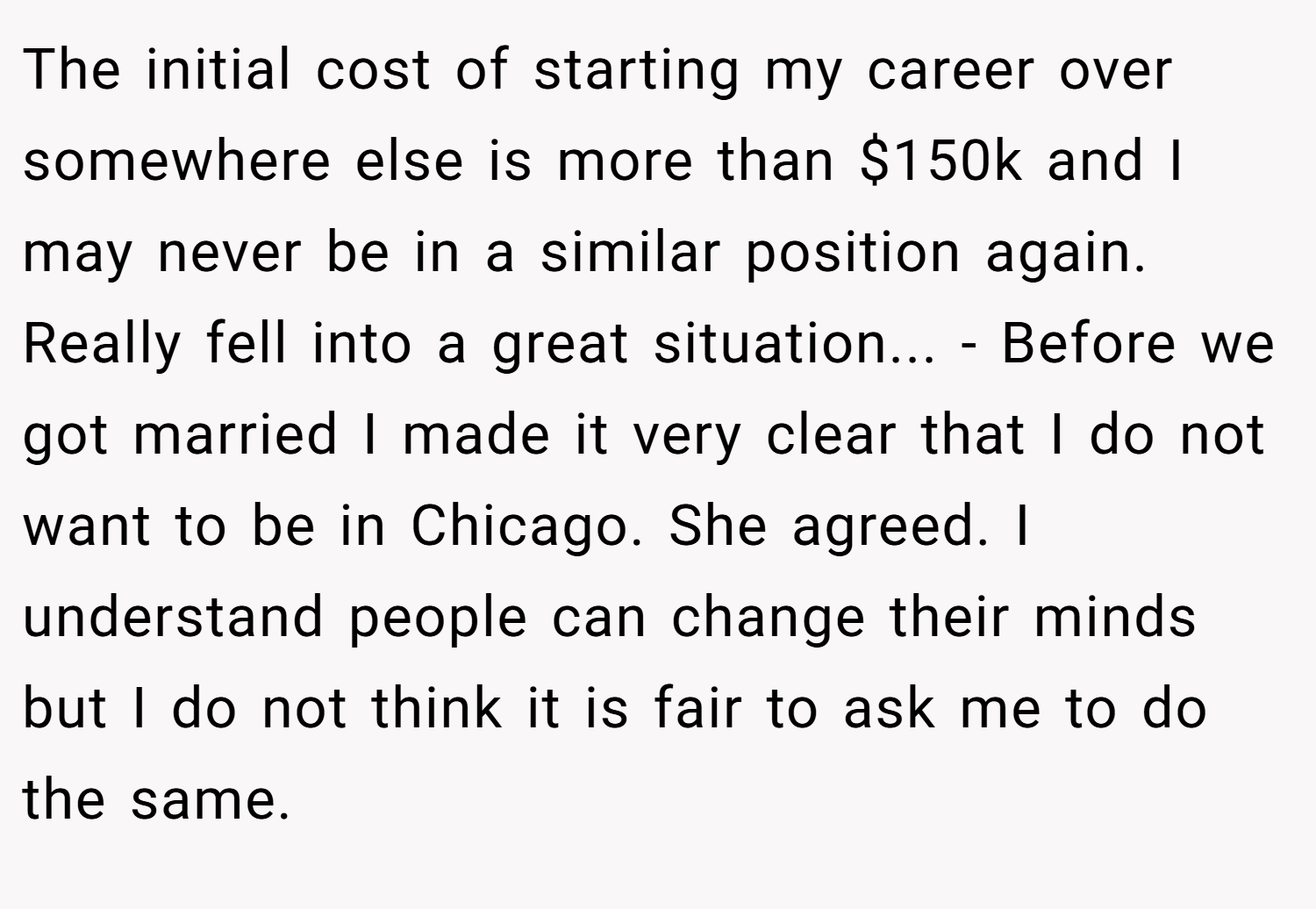 The initial cost of starting my career over somewhere else is more than $150k and I may never be in a similar position again. Really fell into a great situation... - Before we got married I made it very clear that I do not want to be in Chicago. She agreed. I understand people can change their minds but I do not think it is fair to ask me to do the same.