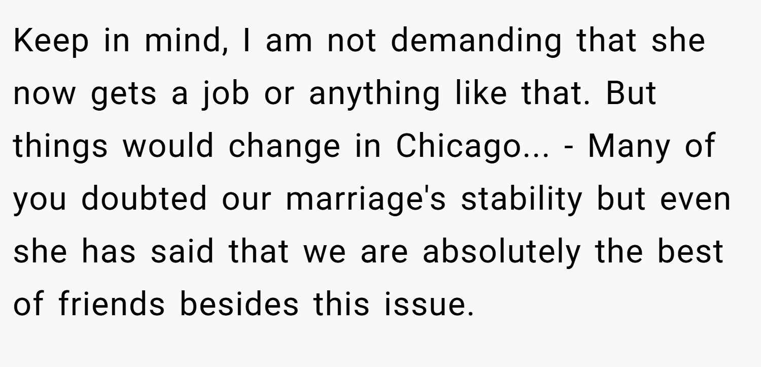Keep in mind, I am not demanding that she now gets a job or anything like that. But things would change in Chicago... - Many of you doubted our marriage's stability but even she has said that we are absolutely the best of friends besides this issue.