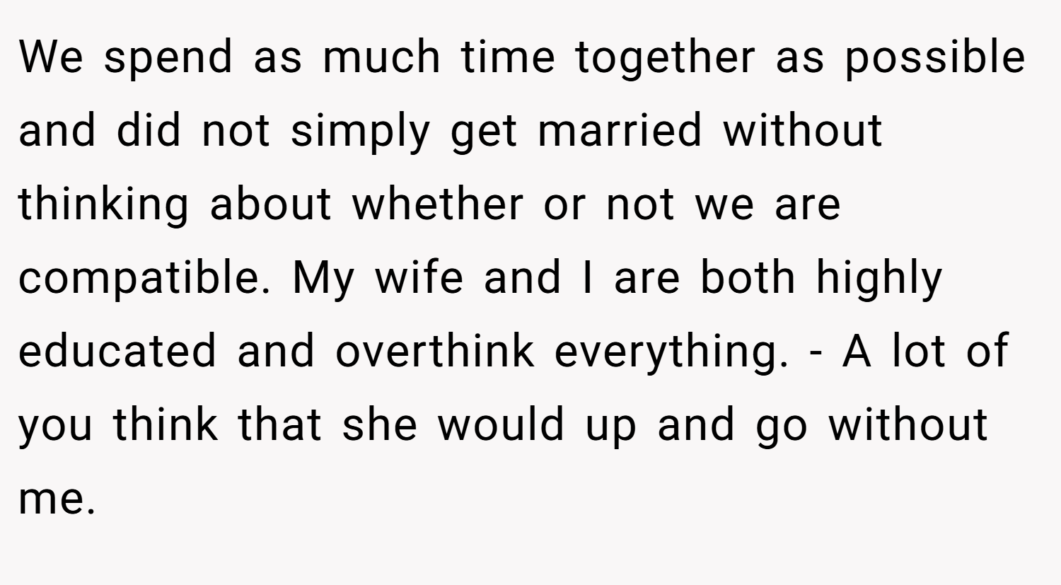 We spend as much time together as possible and did not simply get married without thinking about whether or not we are compatible. My wife and I are both highly educated and overthink everything. - A lot of you think that she would up and go without me.